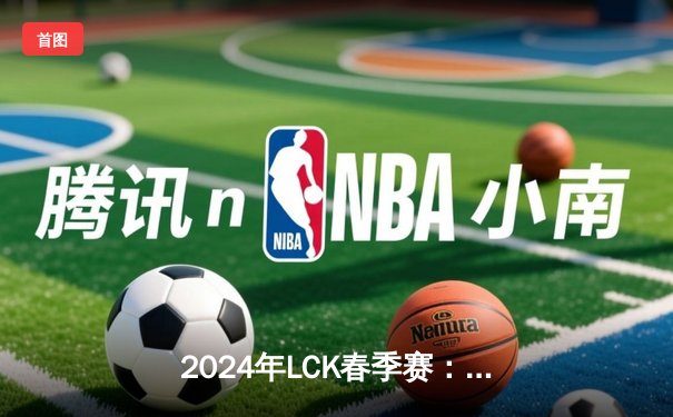 2024年LCK春季赛：T1鏖战五局力克GEN，Faker沙皇关键开团锁定胜局