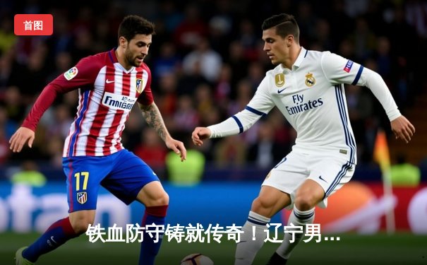 铁血防守铸就传奇！辽宁男篮加时险胜广东，总决赛大比分2-1领先