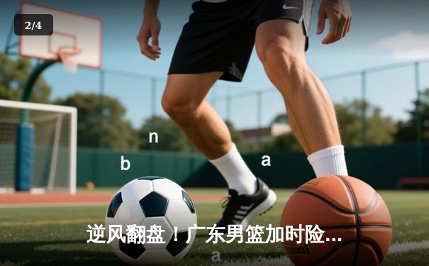 逆风翻盘！广东男篮加时险胜辽宁，胡明轩35分创生涯新高 - 2