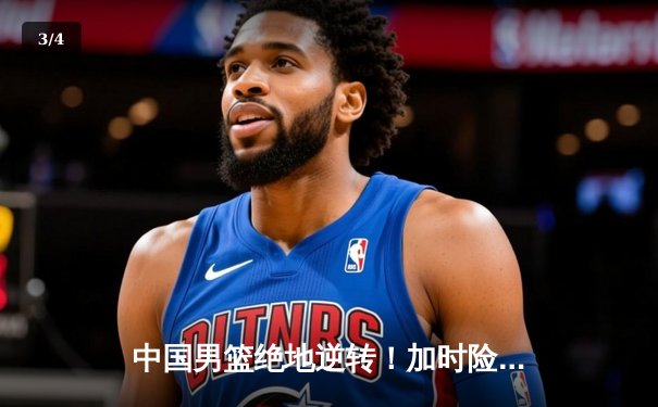 中国男篮绝地逆转！加时险胜澳大利亚迎热身赛首胜 - 3