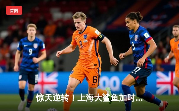 惊天逆转！上海大鲨鱼加时险胜广东华南虎 王哲林狂砍38分创赛季新高