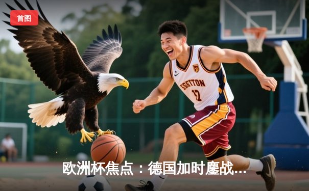 欧洲杯焦点：德国加时鏖战2-1力克丹麦，穆西亚拉制胜球点燃主场