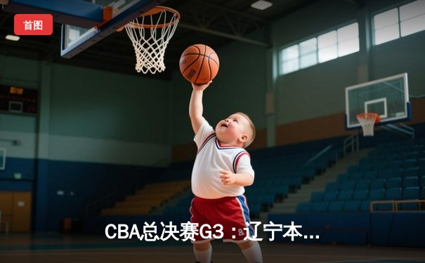 CBA总决赛G3：辽宁本钢客场逆转广东宏远，总比分2-1领先