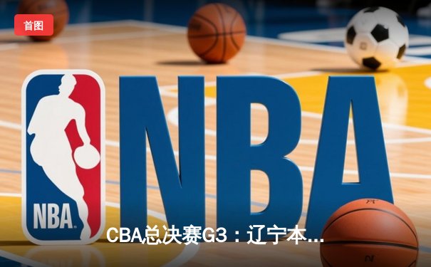 CBA总决赛G3：辽宁本钢加时鏖战力克浙江稠州金租，总比分2-1领先