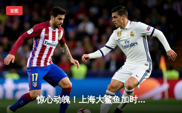 惊心动魄！上海大鲨鱼加时险胜广东华南虎，王哲林独揽35分18篮板统治内线