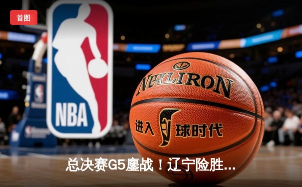 总决赛G5鏖战！辽宁险胜广东，赵继伟关键三分定乾坤