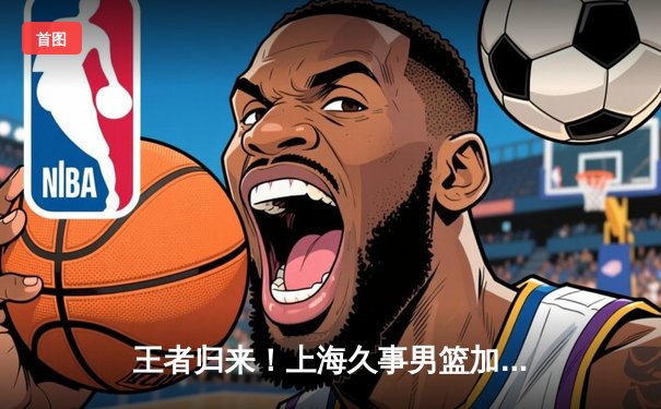 王者归来！上海久事男篮加时鏖战力克广东，王哲林独揽30+20主宰内线