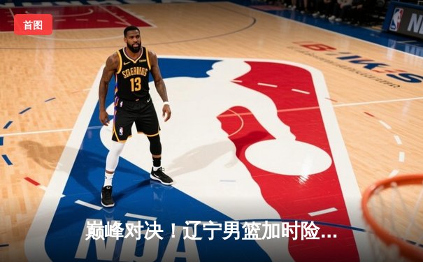 巅峰对决！辽宁男篮加时险胜广东，总比分3-2挺进总决赛