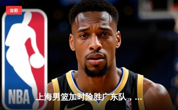 上海男篮加时险胜广东队，王哲林狂砍38分17篮板率队逆转